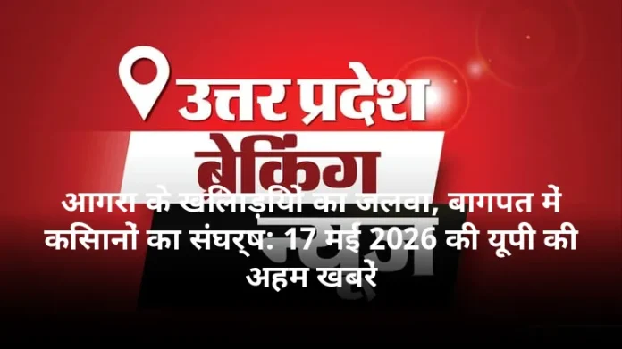 आगरा के खिलाड़ियों का जलवा, बागपत में किसानों का संघर्ष: 17 मई 2026 की यूपी की अहम खबरें