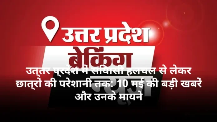 उत्तर प्रदेश में सियासी हलचल से लेकर छात्रों की परेशानी तक: 10 मई की बड़ी खबरें और उनके मायने