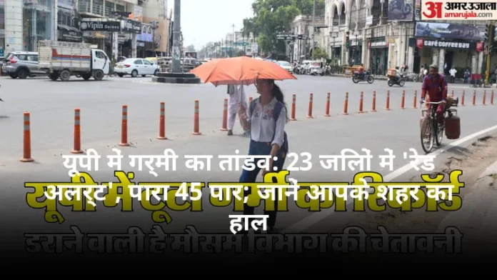 यूपी में गर्मी का तांडव: 23 जिलों में 'रेड अलर्ट', पारा 45 पार; जानें आपके शहर का हाल