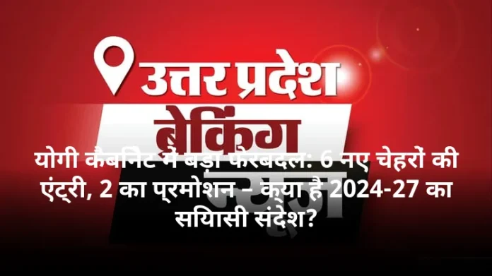 योगी कैबिनेट में बड़ा फेरबदल: 6 नए चेहरों की एंट्री, 2 का प्रमोशन – क्या है 2024-27 का सियासी संदेश?
