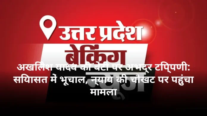अखिलेश यादव की बेटी पर अभद्र टिप्पणी: सियासत में भूचाल, न्याय की चौखट पर पहुंचा मामला