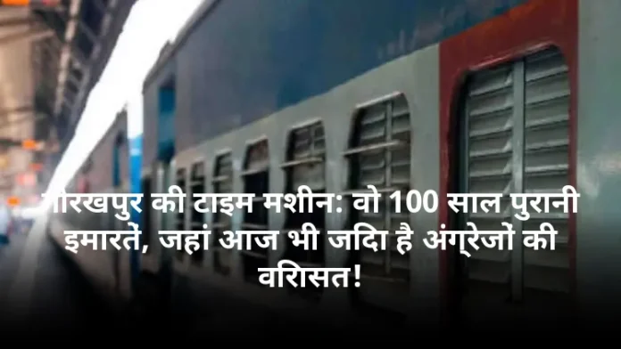 गोरखपुर की टाइम मशीन: वो 100 साल पुरानी इमारतें, जहां आज भी जिंदा है अंग्रेजों की विरासत!