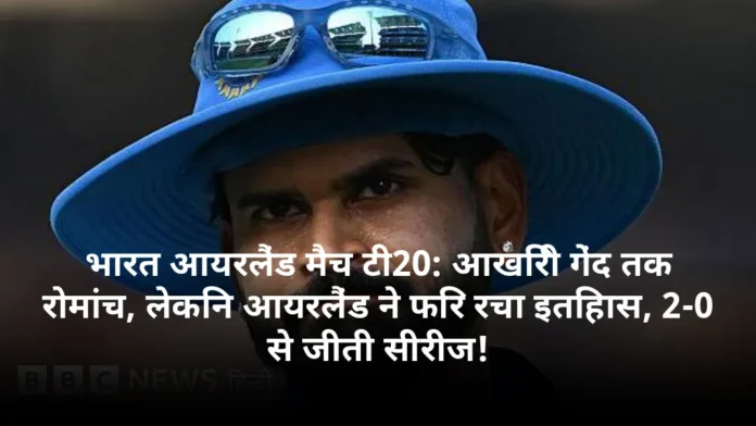 भारत आयरलैंड मैच टी20: आखिरी गेंद तक रोमांच, लेकिन आयरलैंड ने फिर रचा इतिहास, 2-0 से जीती सीरीज!
