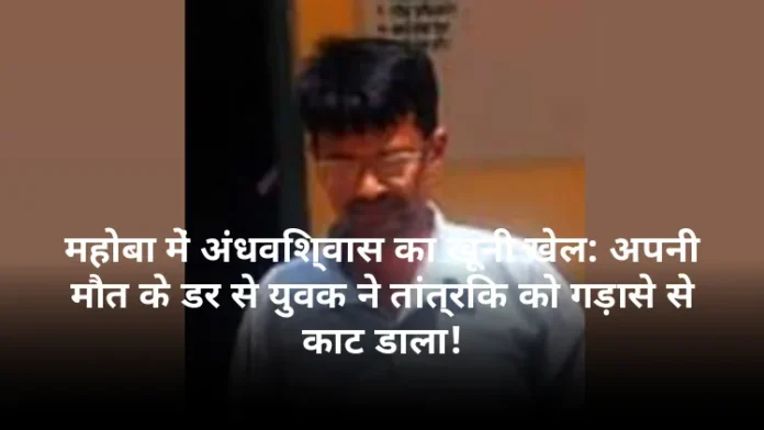 महोबा में अंधविश्वास का खूनी खेल: अपनी मौत के डर से युवक ने तांत्रिक को गड़ासे से काट डाला!