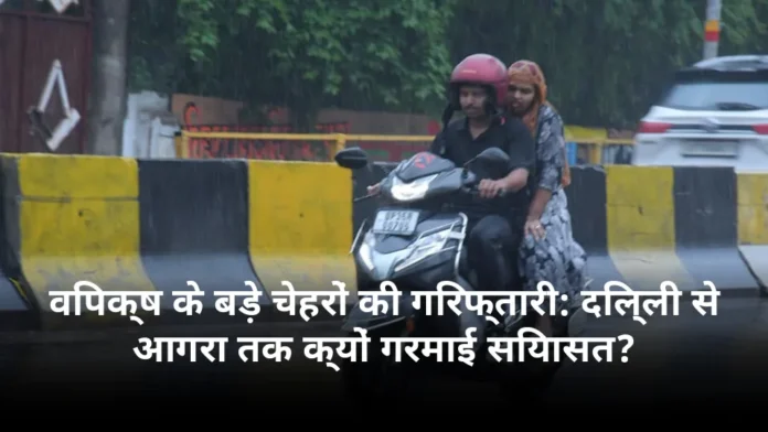 विपक्ष के बड़े चेहरों की गिरफ्तारी: दिल्ली से आगरा तक क्यों गरमाई सियासत?