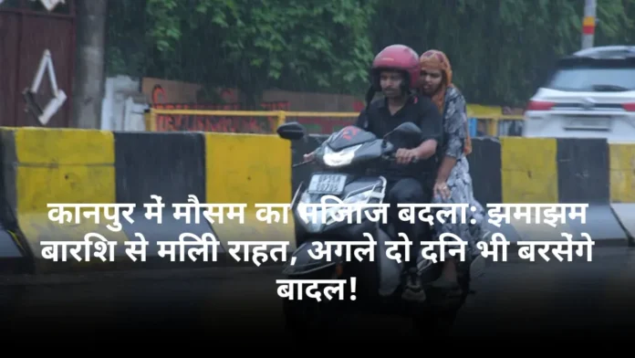 कानपुर में मौसम का मिजाज बदला: झमाझम बारिश से मिली राहत, अगले दो दिन भी बरसेंगे बादल!