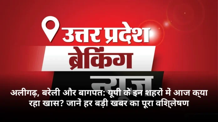 अलीगढ़, बरेली और बागपत: यूपी के इन शहरों में आज क्या रहा खास? जानें हर बड़ी खबर का पूरा विश्लेषण