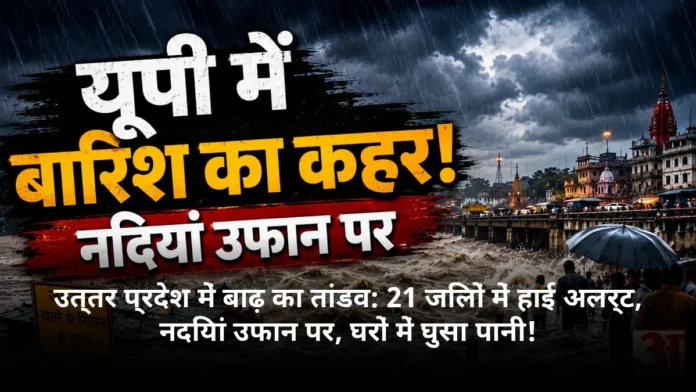 उत्तर प्रदेश में बाढ़ का तांडव: 21 जिलों में हाई अलर्ट, नदियां उफान पर, घरों में घुसा पानी!