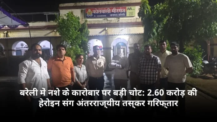 बरेली में नशे के कारोबार पर बड़ी चोट: 2.60 करोड़ की हेरोइन संग अंतरराज्यीय तस्कर गिरफ्तार
