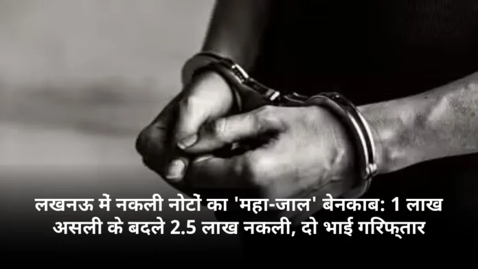 लखनऊ में नकली नोटों का 'महा-जाल' बेनकाब: 1 लाख असली के बदले 2.5 लाख नकली, दो भाई गिरफ्तार