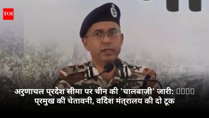 अरुणाचल प्रदेश सीमा पर चीन की 'चालबाजी' जारी: ITBP प्रमुख की चेतावनी, विदेश मंत्रालय की दो टूक