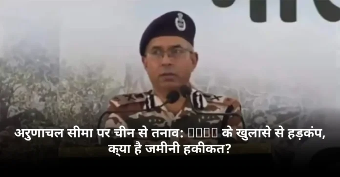 अरुणाचल सीमा पर चीन से तनाव: ITBP के खुलासे से हड़कंप, क्या है जमीनी हकीकत?