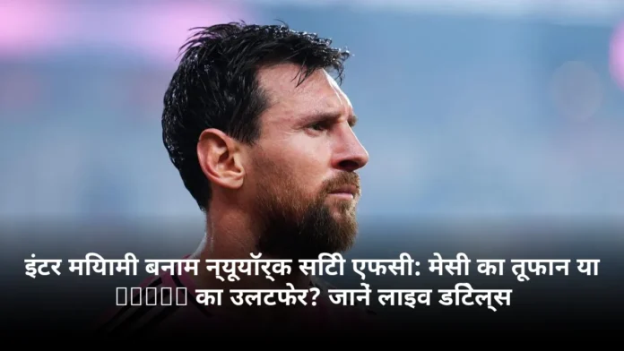 इंटर मियामी बनाम न्यूयॉर्क सिटी एफसी: मेसी का तूफान या NYCFC का उलटफेर? जानें लाइव डिटेल्स
