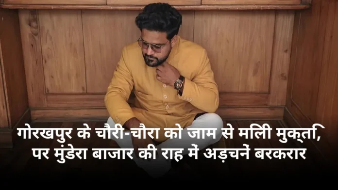 गोरखपुर के चौरी-चौरा को जाम से मिली मुक्ति, पर मुंडेरा बाजार की राह में अड़चनें बरकरार