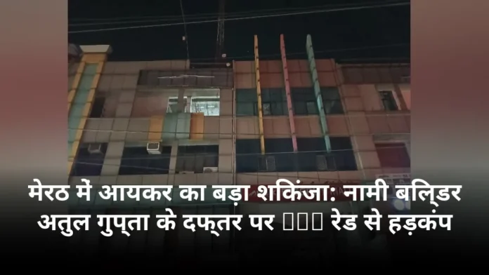 मेरठ में आयकर का बड़ा शिकंजा: नामी बिल्डर अतुल गुप्ता के दफ्तर पर TDS रेड से हड़कंप
